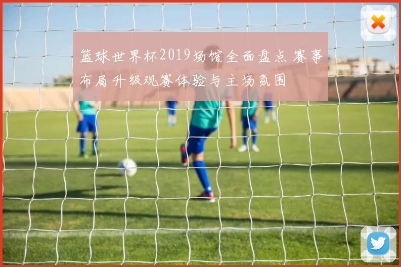 篮球世界杯2019场馆全面盘点 赛事布局升级观赛体验与主场氛围