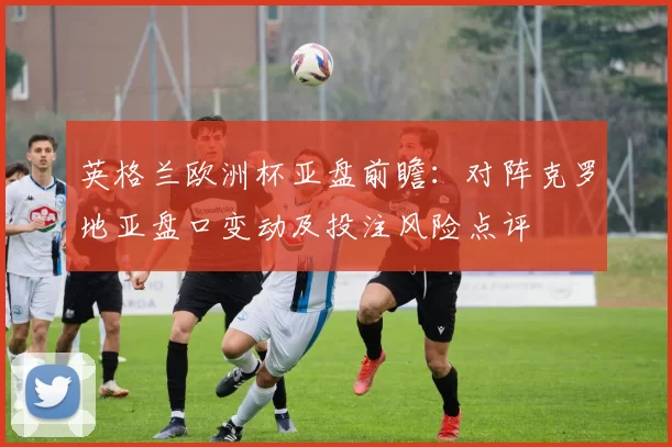 英格兰欧洲杯亚盘前瞻：对阵克罗地亚盘口变动及投注风险点评