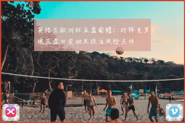 英格兰欧洲杯亚盘前瞻：对阵克罗地亚盘口变动及投注风险点评