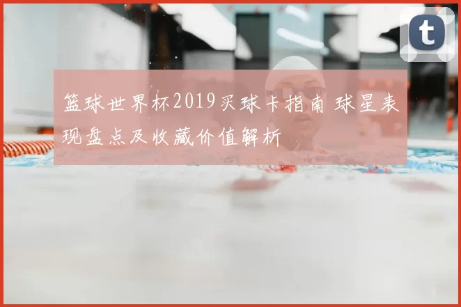 篮球世界杯2019买球卡指南 球星表现盘点及收藏价值解析