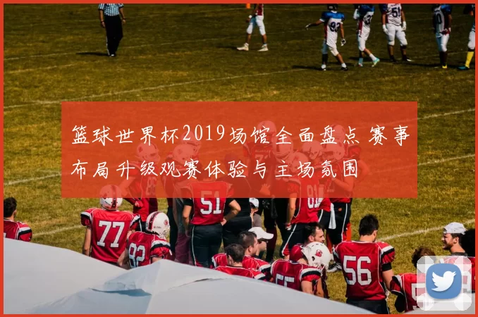 篮球世界杯2019场馆全面盘点 赛事布局升级观赛体验与主场氛围