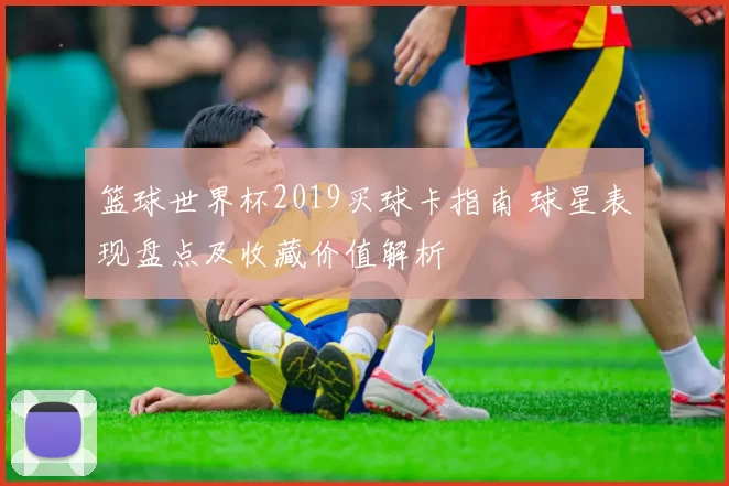 篮球世界杯2019买球卡指南 球星表现盘点及收藏价值解析