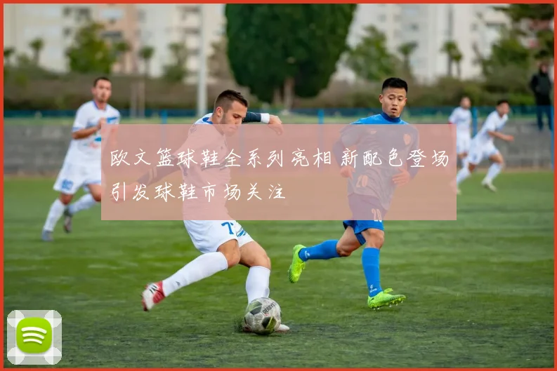 欧文篮球鞋全系列亮相 新配色登场引发球鞋市场关注