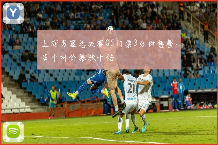 上海男篮总决赛G5门票3分钟售罄,黄牛叫价暴涨十倍