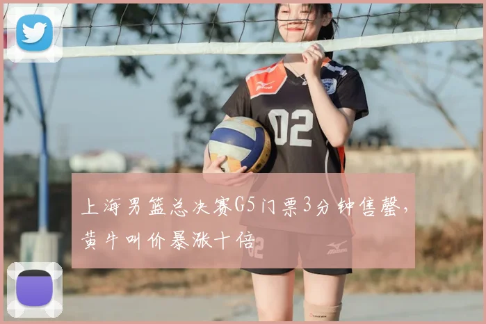 上海男篮总决赛G5门票3分钟售罄,黄牛叫价暴涨十倍