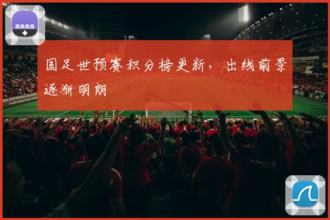 国足世预赛积分榜更新,出线前景逐渐明朗