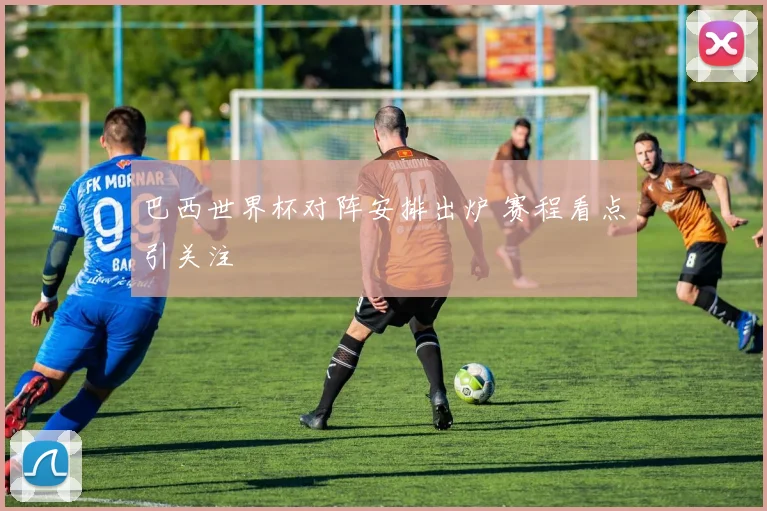巴西世界杯对阵安排出炉 赛程看点引关注