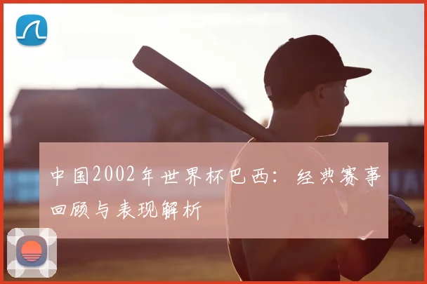 中国2002年世界杯巴西:经典赛事回顾与表现解析