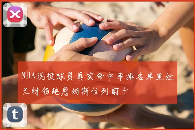 NBA现役球员真实命中率排名库里杜兰特领跑詹姆斯位列前十