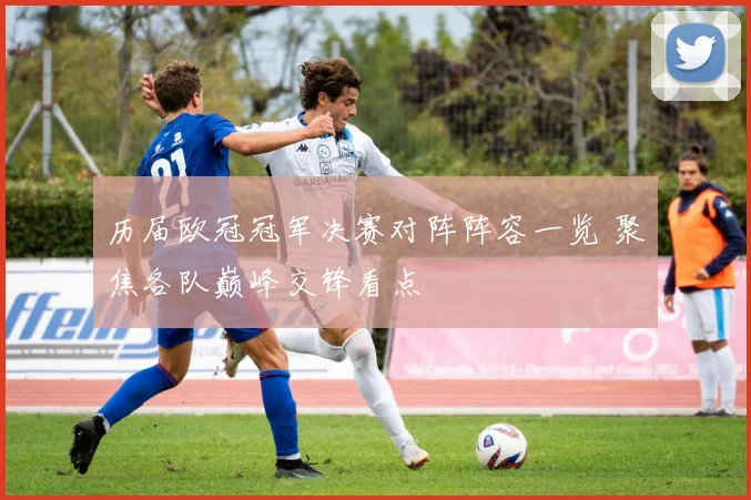 历届欧冠冠军决赛对阵阵容一览 聚焦各队巅峰交锋看点